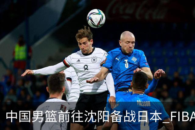 中国男篮前往沈阳备战日本 FIBA高度评价杨瀚森