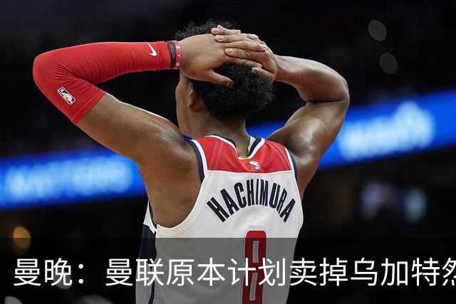 曼晚：曼联原本计划卖掉乌加特然后买新援，重伤将导致连锁反应