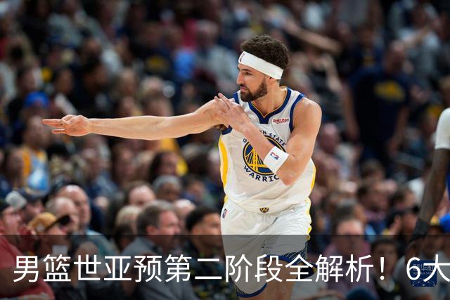 男篮世亚预第二阶段全解析！6大对手就位，中国男篮冲世界杯无容错空间