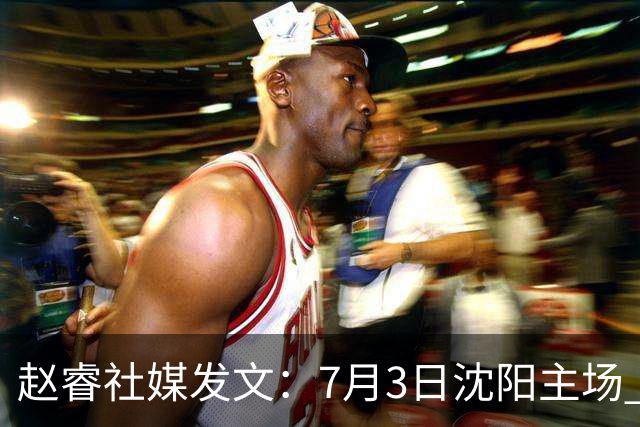 赵睿社媒发文：7月3日沈阳主场 一起为中国队加油，硬仗就得来硬的